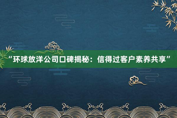 “环球放洋公司口碑揭秘：信得过客户素养共享”