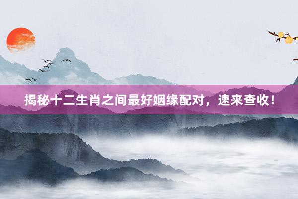 揭秘十二生肖之间最好姻缘配对，速来查收！