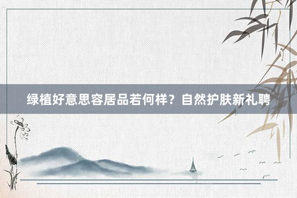 绿植好意思容居品若何样？自然护肤新礼聘