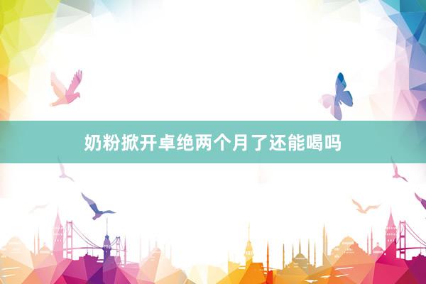 奶粉掀开卓绝两个月了还能喝吗