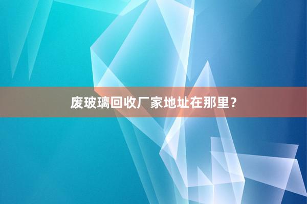 废玻璃回收厂家地址在那里？