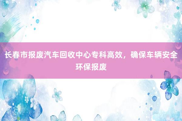 长春市报废汽车回收中心专科高效，确保车辆安全环保报废
